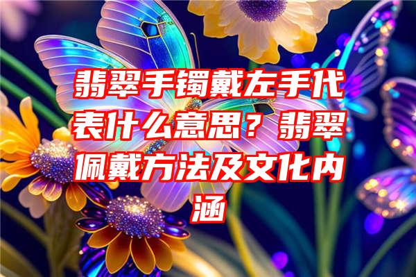 翡翠手镯戴左手代表什么意思？翡翠佩戴方法及文化内涵