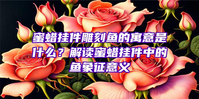 蜜蜡挂件雕刻鱼的寓意是什么？解读蜜蜡挂件中的鱼象征意义