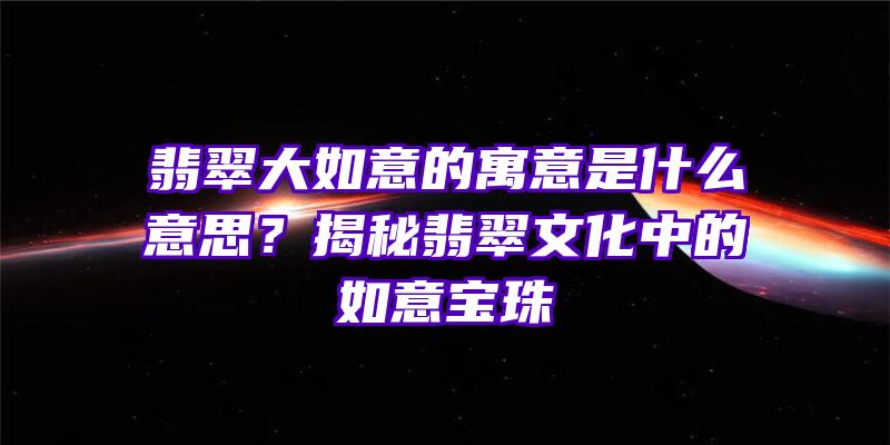 翡翠大如意的寓意是什么意思？揭秘翡翠文化中的如意宝珠