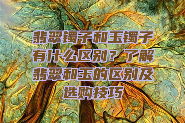 翡翠镯子和玉镯子有什么区别？了解翡翠和玉的区别及选购技巧