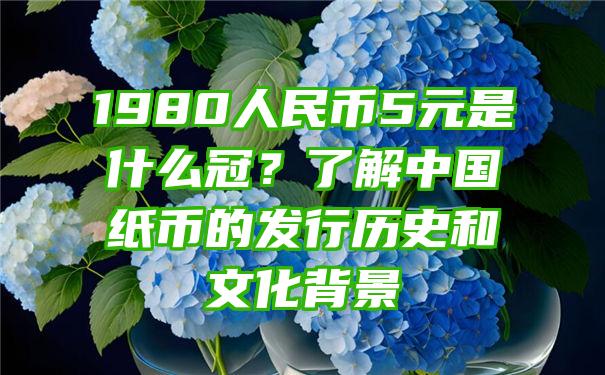 1980人民币5元是什么冠？了解中国纸币的发行历史和文化背景