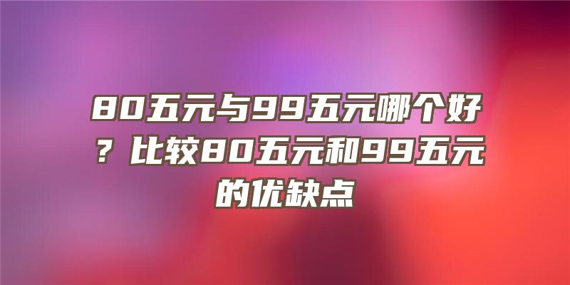 80五元与99五元哪个好？比较80五元和99五元的优缺点