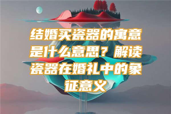 结婚买瓷器的寓意是什么意思？解读瓷器在婚礼中的象征意义