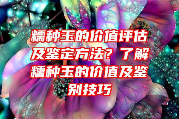 糯种玉的价值评估及鉴定方法？了解糯种玉的价值及鉴别技巧