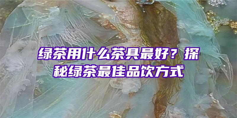 绿茶用什么茶具最好？探秘绿茶最佳品饮方式