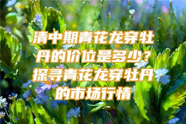 清中期青花龙穿牡丹的价位是多少？探寻青花龙穿牡丹的市场行情