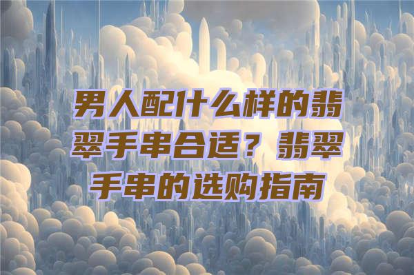 男人配什么样的翡翠手串合适？翡翠手串的选购指南