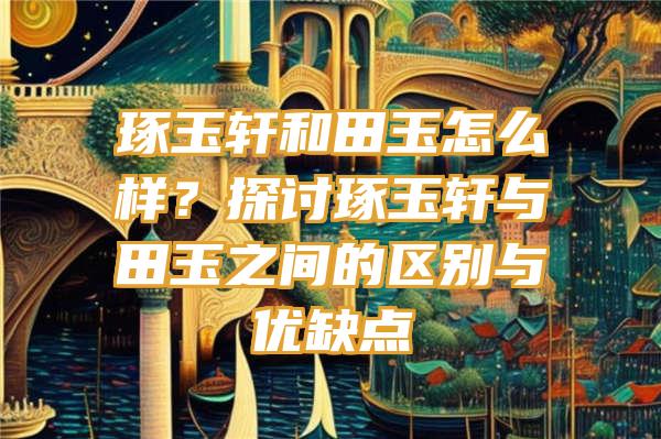 琢玉轩和田玉怎么样？探讨琢玉轩与田玉之间的区别与优缺点