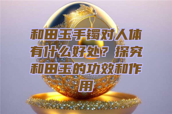 和田玉手镯对人体有什么好处？探究和田玉的功效和作用