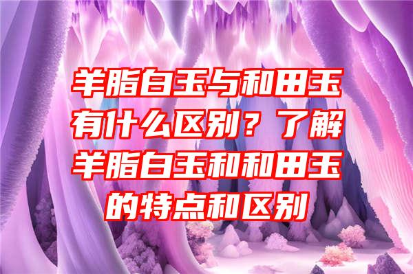 羊脂白玉与和田玉有什么区别？了解羊脂白玉和和田玉的特点和区别