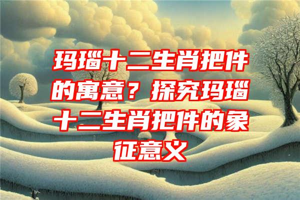 玛瑙十二生肖把件的寓意？探究玛瑙十二生肖把件的象征意义