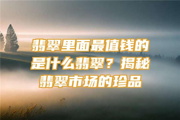 翡翠里面最值钱的是什么翡翠？揭秘翡翠市场的珍品