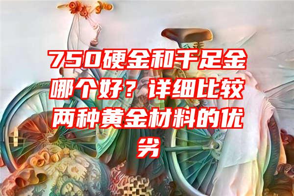 750硬金和千足金哪个好？详细比较两种黄金材料的优劣