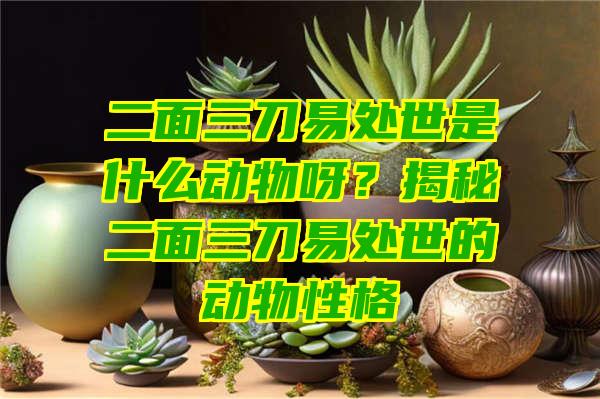 二面三刀易处世是什么动物呀？揭秘二面三刀易处世的动物性格