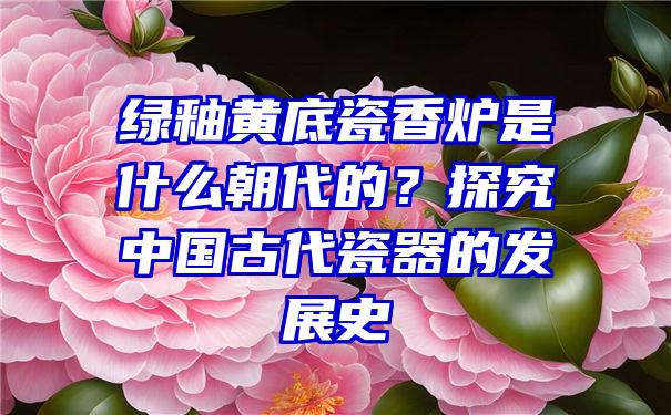 绿釉黄底瓷香炉是什么朝代的？探究中国古代瓷器的发展史