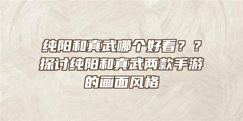 纯阳和真武哪个好看？？探讨纯阳和真武两款手游的画面风格