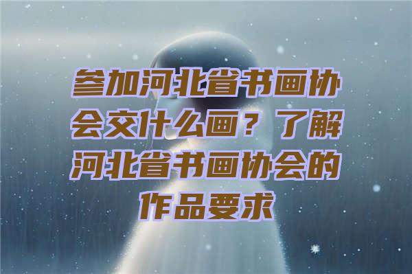 参加河北省书画协会交什么画？了解河北省书画协会的作品要求