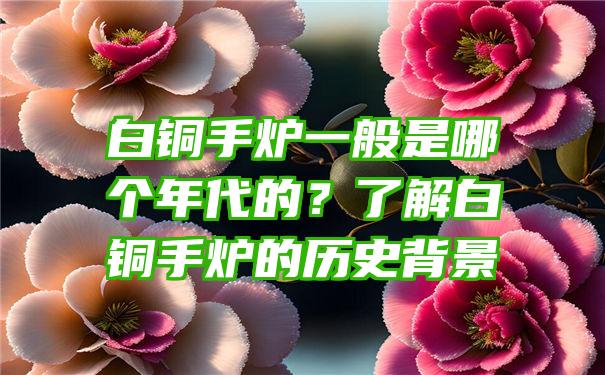 白铜手炉一般是哪个年代的？了解白铜手炉的历史背景