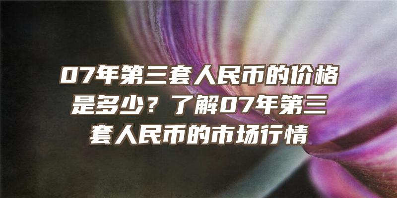 07年第三套人民币的价格是多少？了解07年第三套人民币的市场行情