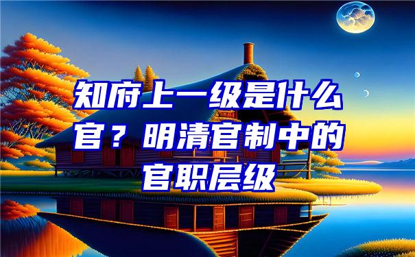 知府上一级是什么官？明清官制中的官职层级