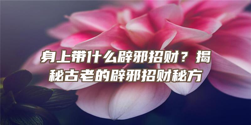 身上带什么辟邪招财？揭秘古老的辟邪招财秘方