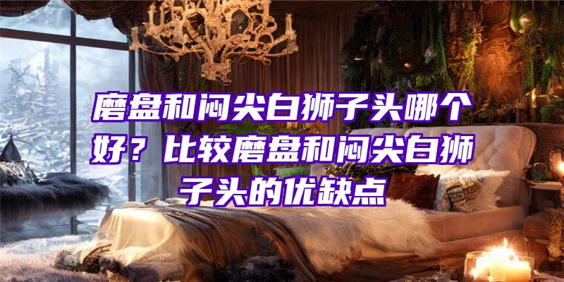 磨盘和闷尖白狮子头哪个好？比较磨盘和闷尖白狮子头的优缺点