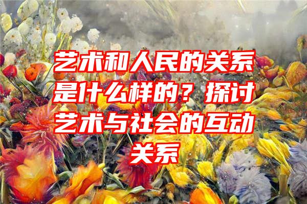 艺术和人民的关系是什么样的？探讨艺术与社会的互动关系