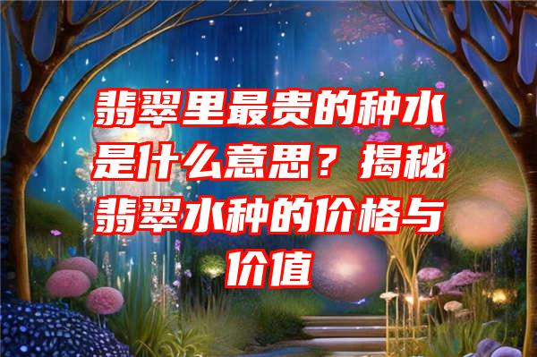 翡翠里最贵的种水是什么意思？揭秘翡翠水种的价格与价值