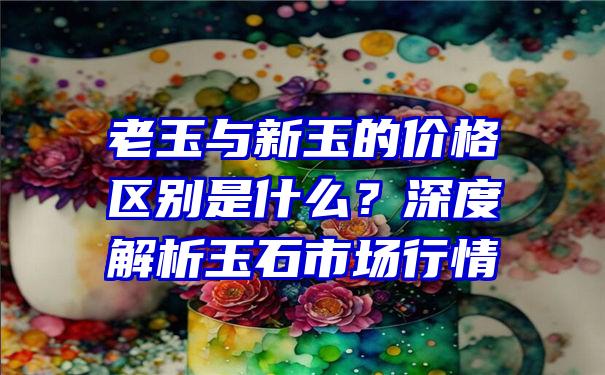 老玉与新玉的价格区别是什么？深度解析玉石市场行情