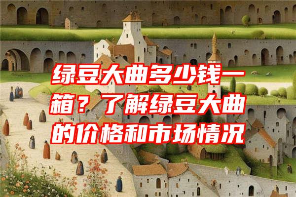 绿豆大曲多少钱一箱？了解绿豆大曲的价格和市场情况