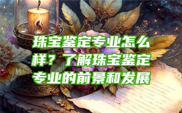 珠宝鉴定专业怎么样？了解珠宝鉴定专业的前景和发展