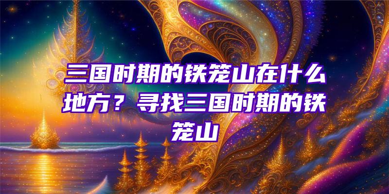 三国时期的铁笼山在什么地方？寻找三国时期的铁笼山