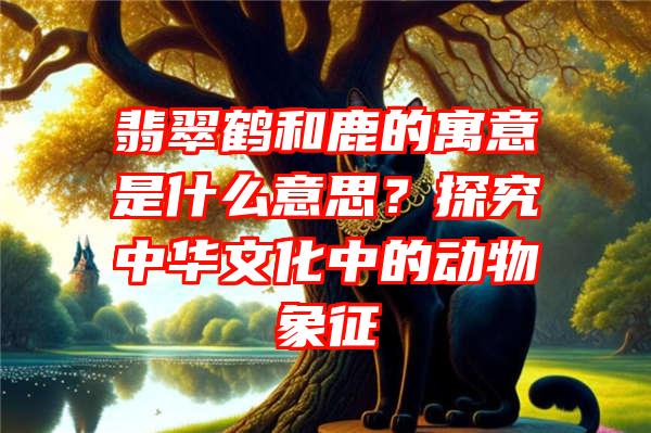 翡翠鹤和鹿的寓意是什么意思？探究中华文化中的动物象征