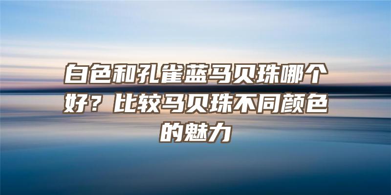 白色和孔雀蓝马贝珠哪个好？比较马贝珠不同颜色的魅力