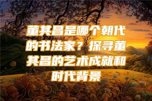 董其昌是哪个朝代的书法家？探寻董其昌的艺术成就和时代背景