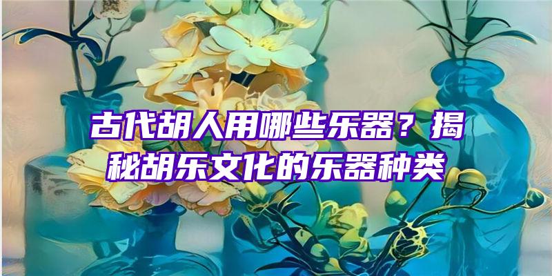 古代胡人用哪些乐器？揭秘胡乐文化的乐器种类