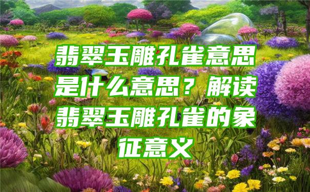 翡翠玉雕孔雀意思是什么意思？解读翡翠玉雕孔雀的象征意义