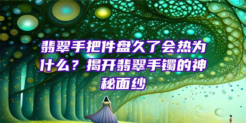 翡翠手把件盘久了会热为什么？揭开翡翠手镯的神秘面纱