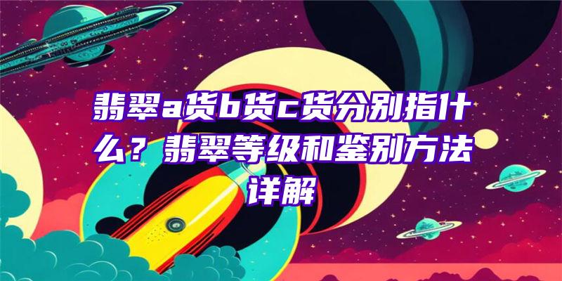 翡翠a货b货c货分别指什么？翡翠等级和鉴别方法详解