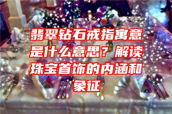 翡翠钻石戒指寓意是什么意思？解读珠宝首饰的内涵和象征