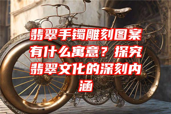 翡翠手镯雕刻图案有什么寓意？探究翡翠文化的深刻内涵