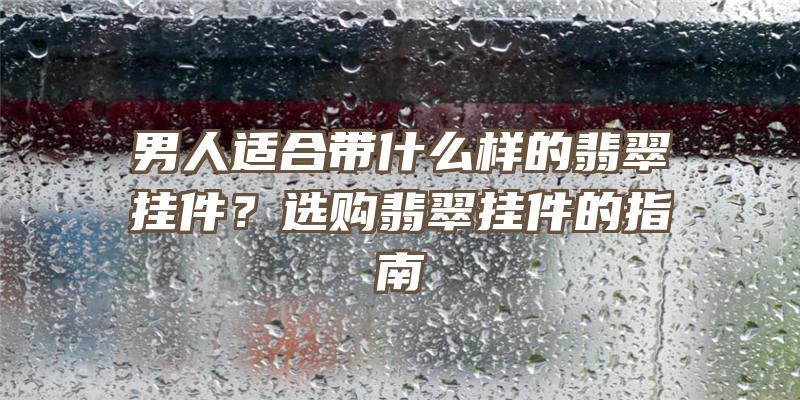 男人适合带什么样的翡翠挂件？选购翡翠挂件的指南