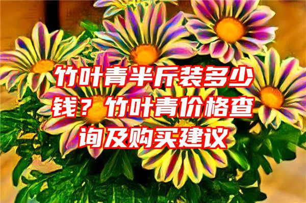 竹叶青半斤装多少钱？竹叶青价格查询及购买建议