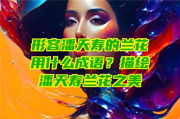 形容潘天寿的兰花用什么成语？描绘潘天寿兰花之美