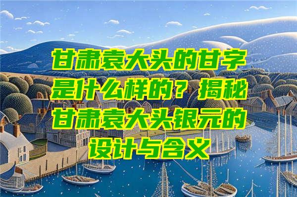 甘肃袁大头的甘字是什么样的？揭秘甘肃袁大头银元的设计与含义