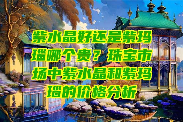 紫水晶好还是紫玛瑙哪个贵？珠宝市场中紫水晶和紫玛瑙的价格分析