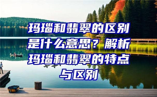 玛瑙和翡翠的区别是什么意思？解析玛瑙和翡翠的特点与区别