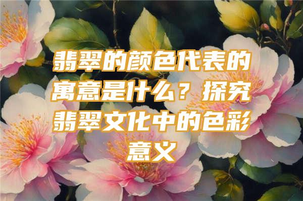 翡翠的颜色代表的寓意是什么？探究翡翠文化中的色彩意义