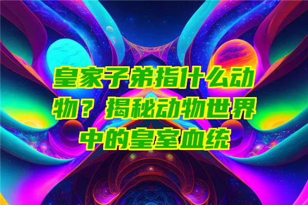 皇家子弟指什么动物？揭秘动物世界中的皇室血统