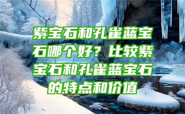 紫宝石和孔雀蓝宝石哪个好？比较紫宝石和孔雀蓝宝石的特点和价值